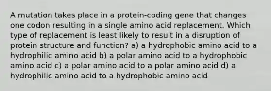 A mutation takes place in a protein‑coding gene that changes one codon resulting in a single amino acid replacement. Which type of replacement is least likely to result in a disruption of protein structure and function? a) a hydrophobic amino acid to a hydrophilic amino acid b) a polar amino acid to a hydrophobic amino acid c) a polar amino acid to a polar amino acid d) a hydrophilic amino acid to a hydrophobic amino acid