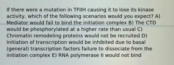 If there were a mutation in TFIIH causing it to lose its kinase activity, which of the following scenarios would you expect? A) Mediator would fail to bind the initiation complex B) The CTD would be phosphorylated at a higher rate than usual C) Chromatin remodeling proteins would not be recruited D) Initiation of transcription would be inhibited due to basal (general) transcription factors failure to dissociate from the initiation complex E) RNA polymerase II would not bind