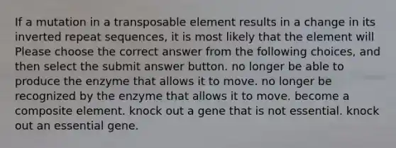 If a mutation in a transposable element results in a change in its inverted repeat sequences, it is most likely that the element will Please choose the correct answer from the following choices, and then select the submit answer button. no longer be able to produce the enzyme that allows it to move. no longer be recognized by the enzyme that allows it to move. become a composite element. knock out a gene that is not essential. knock out an essential gene.