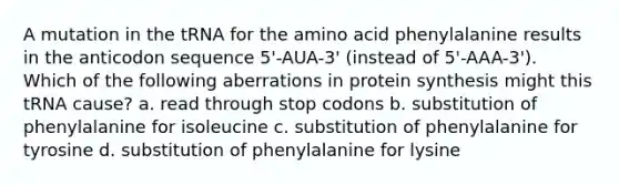 A mutation in the tRNA for the amino acid phenylalanine results in the anticodon sequence 5'-AUA-3' (instead of 5'-AAA-3'). Which of the following aberrations in protein synthesis might this tRNA cause? a. read through stop codons b. substitution of phenylalanine for isoleucine c. substitution of phenylalanine for tyrosine d. substitution of phenylalanine for lysine