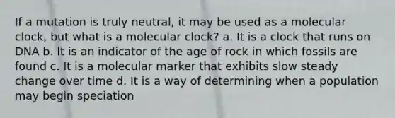 If a mutation is truly neutral, it may be used as a molecular clock, but what is a molecular clock? a. It is a clock that runs on DNA b. It is an indicator of the age of rock in which fossils are found c. It is a molecular marker that exhibits slow steady change over time d. It is a way of determining when a population may begin speciation