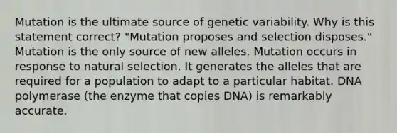 Mutation is the ultimate source of genetic variability. Why is this statement correct? "Mutation proposes and selection disposes." Mutation is the only source of new alleles. Mutation occurs in response to natural selection. It generates the alleles that are required for a population to adapt to a particular habitat. DNA polymerase (the enzyme that copies DNA) is remarkably accurate.