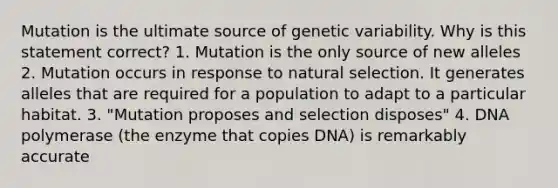 Mutation is the ultimate source of genetic variability. Why is this statement correct? 1. Mutation is the only source of new alleles 2. Mutation occurs in response to natural selection. It generates alleles that are required for a population to adapt to a particular habitat. 3. "Mutation proposes and selection disposes" 4. DNA polymerase (the enzyme that copies DNA) is remarkably accurate