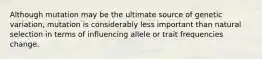 Although mutation may be the ultimate source of genetic variation, mutation is considerably less important than natural selection in terms of influencing allele or trait frequencies change.