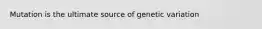 Mutation is the ultimate source of genetic variation