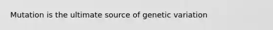 Mutation is the ultimate source of genetic variation