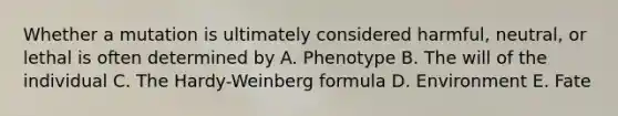 Whether a mutation is ultimately considered harmful, neutral, or lethal is often determined by A. Phenotype B. The will of the individual C. The Hardy-Weinberg formula D. Environment E. Fate