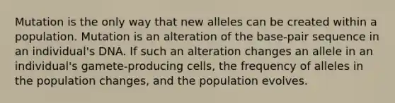 Mutation is the only way that new alleles can be created within a population. Mutation is an alteration of the base-pair sequence in an individual's DNA. If such an alteration changes an allele in an individual's gamete-producing cells, the frequency of alleles in the population changes, and the population evolves.