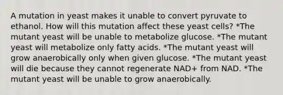 A mutation in yeast makes it unable to convert pyruvate to ethanol. How will this mutation affect these yeast cells? *The mutant yeast will be unable to metabolize glucose. *The mutant yeast will metabolize only fatty acids. *The mutant yeast will grow anaerobically only when given glucose. *The mutant yeast will die because they cannot regenerate NAD+ from NAD. *The mutant yeast will be unable to grow anaerobically.