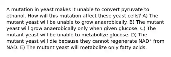 A mutation in yeast makes it unable to convert pyruvate to ethanol. How will this mutation affect these yeast cells? A) The mutant yeast will be unable to grow anaerobically. B) The mutant yeast will grow anaerobically only when given glucose. C) The mutant yeast will be unable to metabolize glucose. D) The mutant yeast will die because they cannot regenerate NAD⁺ from NAD. E) The mutant yeast will metabolize only fatty acids.