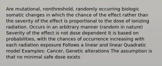 Are mutational, nonthreshold, randomly occurring biologic somatic changes in which the chance of the effect rather than the severity of the effect is proportional to the dose of ionizing radiation. Occurs in an arbitrary manner (random in nature) Severity of the effect is not dose dependent It is based on probabilities, with the chances of occurrence increasing with each radiation exposure Follows a linear and linear Quadratic model Examples: Cancer, Genetic alterations The assumption is that no minimal safe dose exists