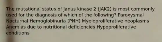 The mutational status of Janus kinase 2 (JAK2) is most commonly used for the diagnosis of which of the following? Paroxysmal Nocturnal Hemoglobinuria (PNH) Myeloproliferative neoplasms Anemias due to nutritional deficiencies Hypoproliferative conditions