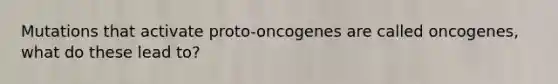 Mutations that activate proto-oncogenes are called oncogenes, what do these lead to?