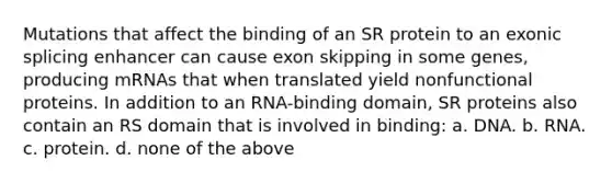 Mutations that affect the binding of an SR protein to an exonic splicing enhancer can cause exon skipping in some genes, producing mRNAs that when translated yield nonfunctional proteins. In addition to an RNA-binding domain, SR proteins also contain an RS domain that is involved in binding: a. DNA. b. RNA. c. protein. d. none of the above