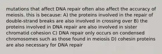 mutations that affect DNA repair often also affect the accuracy of meiosis. this is because: A) the proteins involved in the repair of double-strand breaks are also involved in crossing over B) the proteins involved in DNA repair are also involved in sister chromatid cohesion C) DNA repair only occurs on condensed chromosomes such as those found in meiosis D) cohesin proteins are also necessary for DNA repair