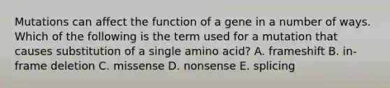 Mutations can affect the function of a gene in a number of ways. Which of the following is the term used for a mutation that causes substitution of a single amino acid? A. frameshift B. in-frame deletion C. missense D. nonsense E. splicing