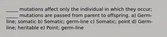 _____ mutations affect only the individual in which they occur; _____ mutations are passed from parent to offspring. a) Germ-line; somatic b) Somatic; germ-line c) Somatic; point d) Germ-line; heritable e) Point; germ-line