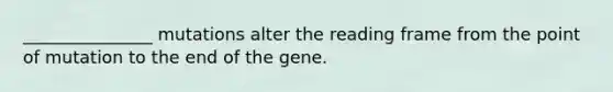 _______________ mutations alter the reading frame from the point of mutation to the end of the gene.