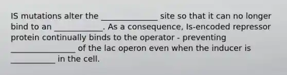 IS mutations alter the ______________ site so that it can no longer bind to an ____________. As a consequence, Is-encoded repressor protein continually binds to the operator - preventing ________________ of the lac operon even when the inducer is ___________ in the cell.