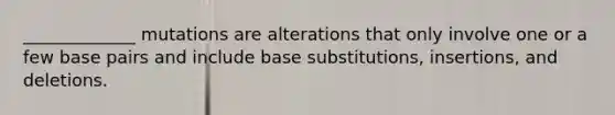 _____________ mutations are alterations that only involve one or a few base pairs and include base substitutions, insertions, and deletions.