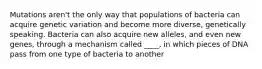 Mutations aren't the only way that populations of bacteria can acquire genetic variation and become more diverse, genetically speaking. Bacteria can also acquire new alleles, and even new genes, through a mechanism called ____, in which pieces of DNA pass from one type of bacteria to another