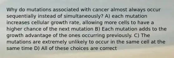 Why do mutations associated with cancer almost always occur sequentially instead of simultaneously? A) each mutation increases cellular growth rate, allowing more cells to have a higher chance of the next mutation B) Each mutation adds to the growth advantage of the ones occurring previously. C) The mutations are extremely unlikely to occur in the same cell at the same time D) All of these choices are correct