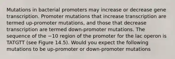 Mutations in bacterial promoters may increase or decrease gene transcription. Promoter mutations that increase transcription are termed up-promoter mutations, and those that decrease transcription are termed down-promoter mutations. The sequence of the −10 region of the promoter for the lac operon is TATGTT (see Figure 14.5). Would you expect the following mutations to be up-promoter or down-promoter mutations