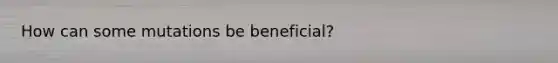 How can some mutations be beneficial?