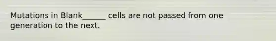 Mutations in Blank______ cells are not passed from one generation to the next.