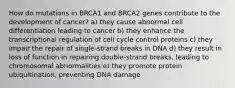 How do mutations in BRCA1 and BRCA2 genes contribute to the development of cancer? a) they cause abnormal cell differentiation leading to cancer b) they enhance the transcriptional regulation of cell cycle control proteins c) they impair the repair of single-strand breaks in DNA d) they result in loss of function in repairing double-strand breaks, leading to chromosomal abnormalities e) they promote protein ubiquitination, preventing DNA damage