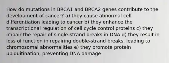 How do mutations in BRCA1 and BRCA2 genes contribute to the development of cancer? a) they cause abnormal cell differentiation leading to cancer b) they enhance the transcriptional regulation of cell cycle control proteins c) they impair the repair of single-strand breaks in DNA d) they result in loss of function in repairing double-strand breaks, leading to chromosomal abnormalities e) they promote protein ubiquitination, preventing DNA damage