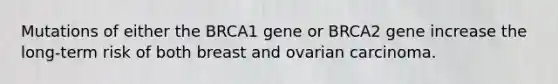 Mutations of either the BRCA1 gene or BRCA2 gene increase the long-term risk of both breast and ovarian carcinoma.