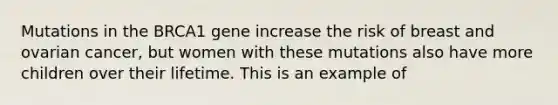 Mutations in the BRCA1 gene increase the risk of breast and ovarian cancer, but women with these mutations also have more children over their lifetime. This is an example of