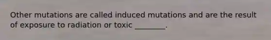 Other mutations are called induced mutations and are the result of exposure to radiation or toxic ________.