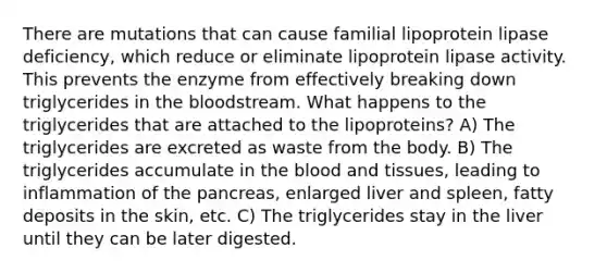 There are mutations that can cause familial lipoprotein lipase deficiency, which reduce or eliminate lipoprotein lipase activity. This prevents the enzyme from effectively breaking down triglycerides in the bloodstream. What happens to the triglycerides that are attached to the lipoproteins? A) The triglycerides are excreted as waste from the body. B) The triglycerides accumulate in the blood and tissues, leading to inflammation of the pancreas, enlarged liver and spleen, fatty deposits in the skin, etc. C) The triglycerides stay in the liver until they can be later digested.