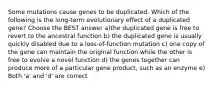 Some mutations cause genes to be duplicated. Which of the following is the long-term evolutionary effect of a duplicated gene? Choose the BEST answer a)the duplicated gene is free to revert to the ancestral function b) the duplicated gene is usually quickly disabled due to a loss-of-function mutation c) one copy of the gene can maintain the original function while the other is free to evolve a novel function d) the genes together can produce more of a particular gene product, such as an enzyme e) Both 'a' and 'd' are correct