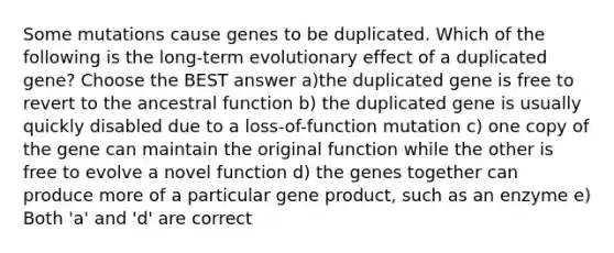 Some mutations cause genes to be duplicated. Which of the following is the long-term evolutionary effect of a duplicated gene? Choose the BEST answer a)the duplicated gene is free to revert to the ancestral function b) the duplicated gene is usually quickly disabled due to a loss-of-function mutation c) one copy of the gene can maintain the original function while the other is free to evolve a novel function d) the genes together can produce more of a particular gene product, such as an enzyme e) Both 'a' and 'd' are correct