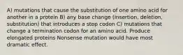 A) mutations that cause the substitution of one amino acid for another in a protein B) any base change (insertion, deletion, substitution) that introduces a stop codon C) mutations that change a termination codon for an amino acid. Produce elongated proteins Nonsense mutation would have most dramatic effect.