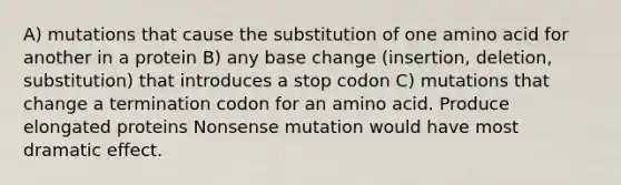 A) mutations that cause the substitution of one amino acid for another in a protein B) any base change (insertion, deletion, substitution) that introduces a stop codon C) mutations that change a termination codon for an amino acid. Produce elongated proteins Nonsense mutation would have most dramatic effect.