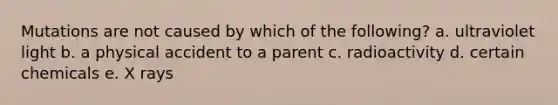 Mutations are not caused by which of the following? a. ultraviolet light b. a physical accident to a parent c. radioactivity d. certain chemicals e. X rays