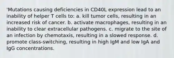 'Mutations causing deficiencies in CD40L expression lead to an inability of helper T cells to: a. kill tumor cells, resulting in an increased risk of cancer. b. activate macrophages, resulting in an inability to clear extracellular pathogens. c. migrate to the site of an infection by chemotaxis, resulting in a slowed response. d. promote class-switching, resulting in high IgM and low IgA and IgG concentrations.