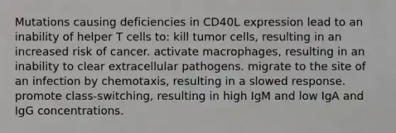 Mutations causing deficiencies in CD40L expression lead to an inability of helper T cells to: kill tumor cells, resulting in an increased risk of cancer. activate macrophages, resulting in an inability to clear extracellular pathogens. migrate to the site of an infection by chemotaxis, resulting in a slowed response. promote class-switching, resulting in high IgM and low IgA and IgG concentrations.