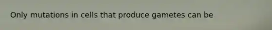 Only mutations in cells that produce gametes can be