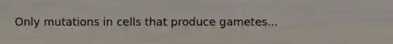 Only mutations in cells that produce gametes...