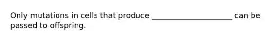 Only mutations in cells that produce _____________________ can be passed to offspring.