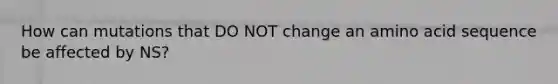 How can mutations that DO NOT change an amino acid sequence be affected by NS?