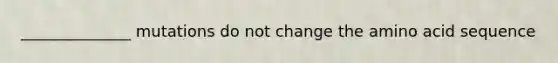 ______________ mutations do not change the amino acid sequence