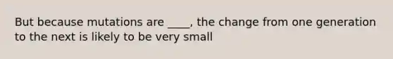 But because mutations are ____, the change from one generation to the next is likely to be very small