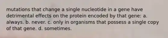 mutations that change a single nucleotide in a gene have detrimental effects on the protein encoded by that gene: a. always. b. never. c. only in organisms that possess a single copy of that gene. d. sometimes.