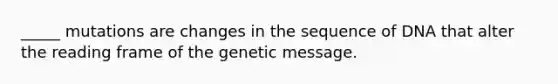 _____ mutations are changes in the sequence of DNA that alter the reading frame of the genetic message.